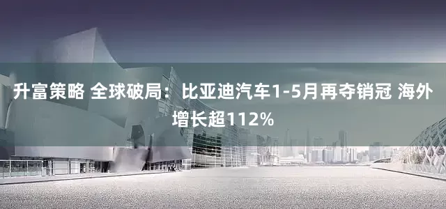 升富策略 全球破局：比亚迪汽车1-5月再夺销冠 海外增长超112%
