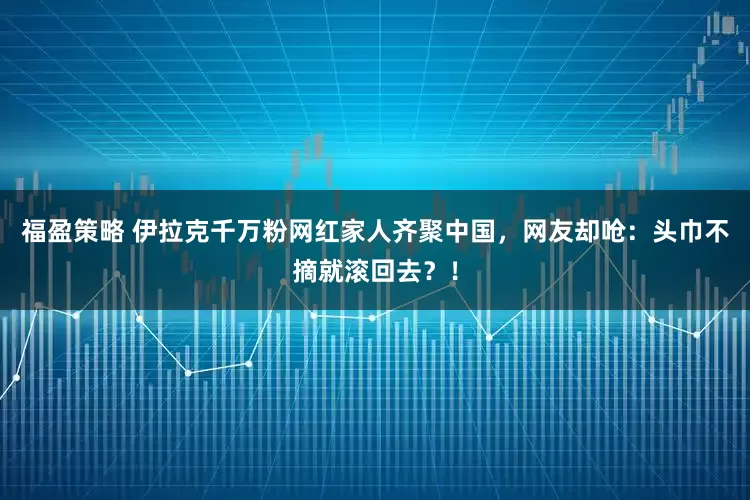 福盈策略 伊拉克千万粉网红家人齐聚中国，网友却呛：头巾不摘就滚回去？！