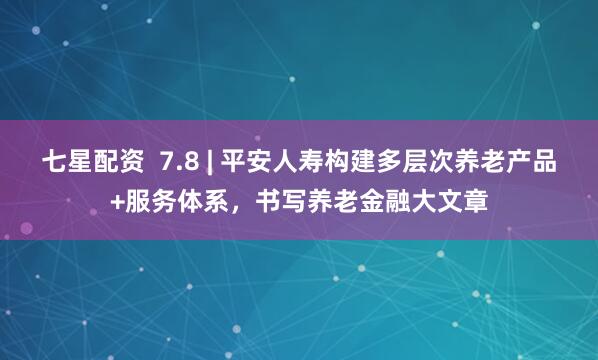 七星配资  7.8 | 平安人寿构建多层次养老产品+服务体系，书写养老金融大文章