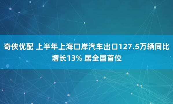 奇侠优配 上半年上海口岸汽车出口127.5万辆同比增长13% 居全国首位
