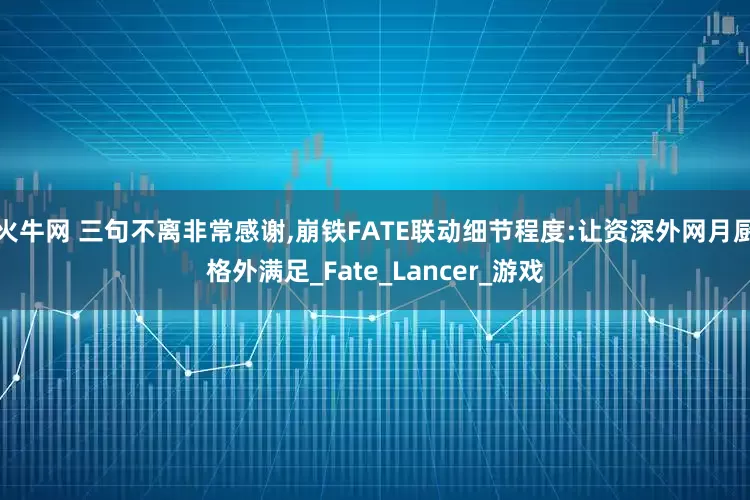 火牛网 三句不离非常感谢,崩铁FATE联动细节程度:让资深外网月厨格外满足_Fate_Lancer_游戏