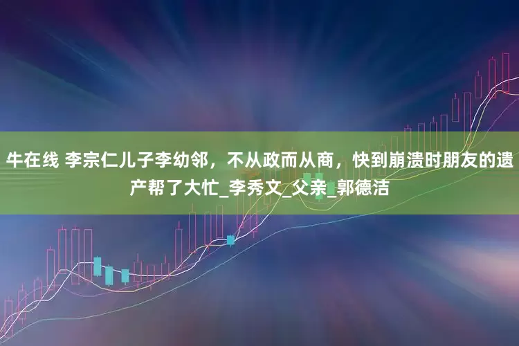 牛在线 李宗仁儿子李幼邻，不从政而从商，快到崩溃时朋友的遗产帮了大忙_李秀文_父亲_郭德洁