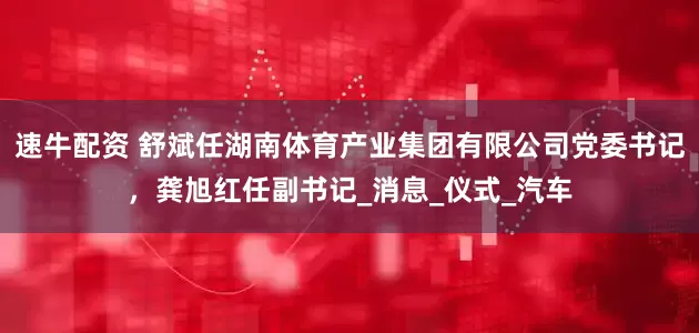 速牛配资 舒斌任湖南体育产业集团有限公司党委书记，龚旭红任副书记_消息_仪式_汽车