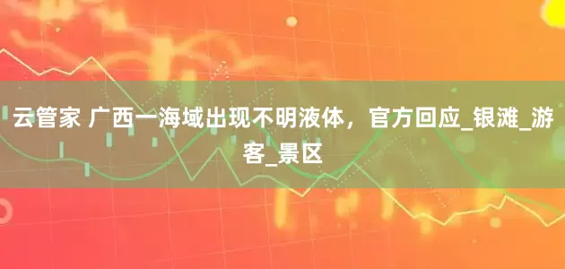 云管家 广西一海域出现不明液体，官方回应_银滩_游客_景区