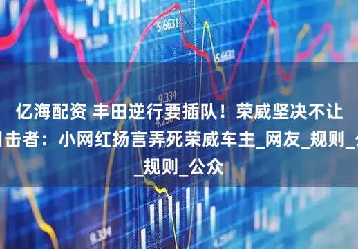 亿海配资 丰田逆行要插队！荣威坚决不让，目击者：小网红扬言弄死荣威车主_网友_规则_公众