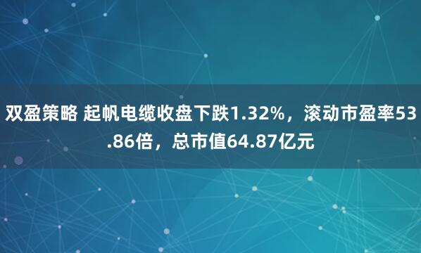 双盈策略 起帆电缆收盘下跌1.32%，滚动市盈率53.86倍，总市值64.87亿元