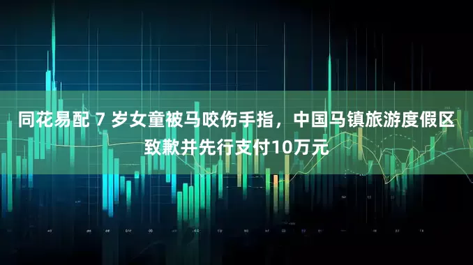 同花易配 7 岁女童被马咬伤手指，中国马镇旅游度假区致歉并先行支付10万元