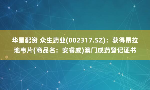华星配资 众生药业(002317.SZ)：获得昂拉地韦片(商品名：安睿威)澳门成药登记证书