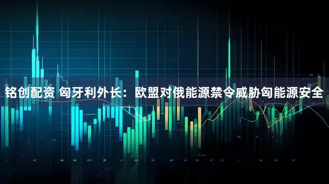 铭创配资 匈牙利外长：欧盟对俄能源禁令威胁匈能源安全