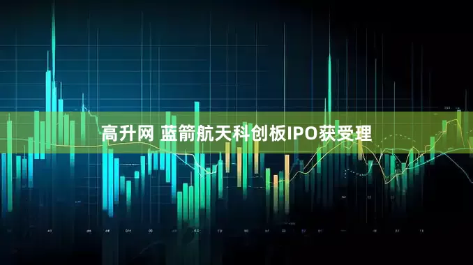 高升网 蓝箭航天科创板IPO获受理