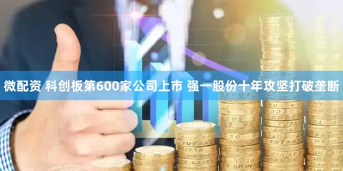 微配资 科创板第600家公司上市 强一股份十年攻坚打破垄断