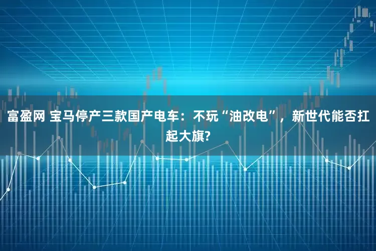富盈网 宝马停产三款国产电车：不玩“油改电”，新世代能否扛起大旗?